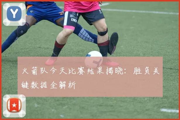 火箭队今天比赛结果揭晓:胜负关键数据全解析