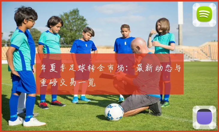 年夏季足球转会市场:最新动态与重磅交易一览