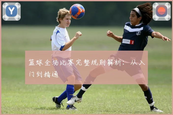 篮球全场比赛完整规则解析:从入门到精通